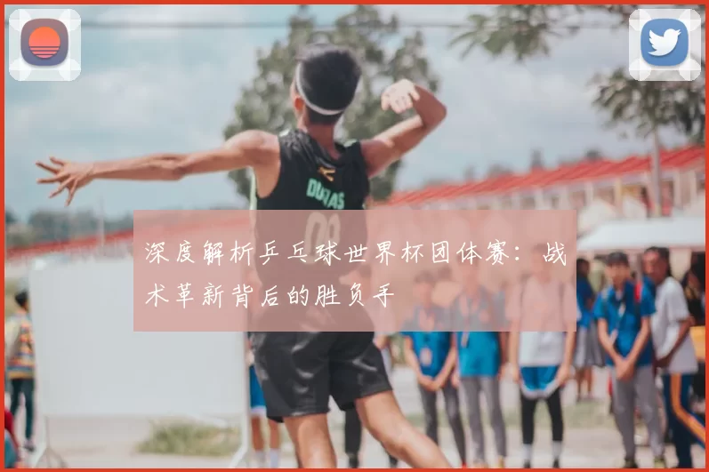 深度解析乒乓球世界杯团体赛：战术革新背后的胜负手