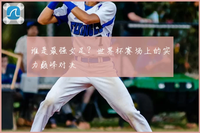 谁是最强女足？世界杯赛场上的实力巅峰对决
