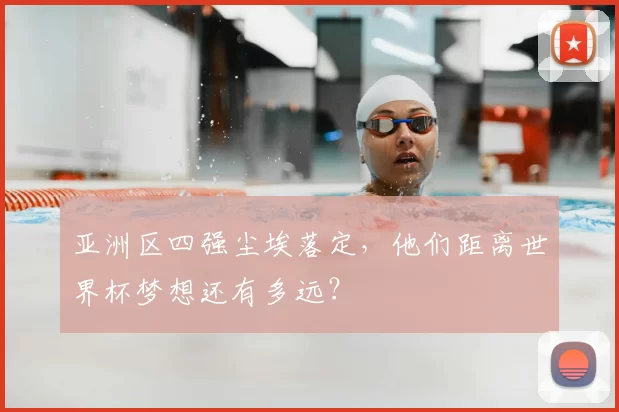 亚洲区四强尘埃落定，他们距离世界杯梦想还有多远？