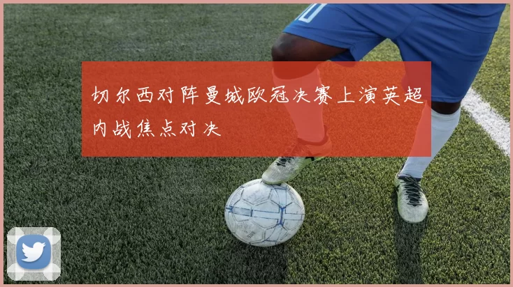 切尔西对阵曼城欧冠决赛上演英超内战焦点对决
