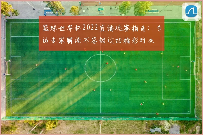 篮球世界杯2022直播观赛指南：专访专家解读不容错过的精彩对决