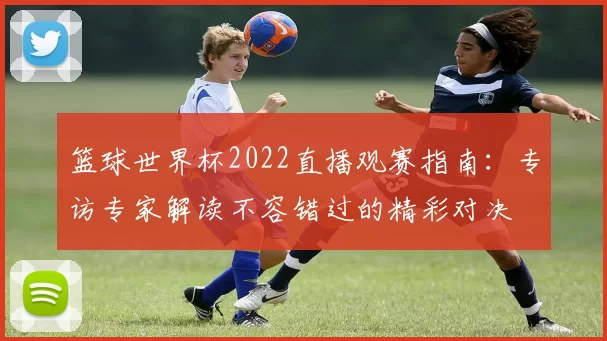 篮球世界杯2022直播观赛指南：专访专家解读不容错过的精彩对决