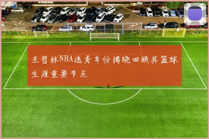 王哲林NBA选秀年份揭晓回顾其篮球生涯重要节点