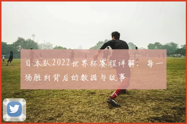 日本队2022世界杯赛程详解:每一场胜利背后的数据与故事