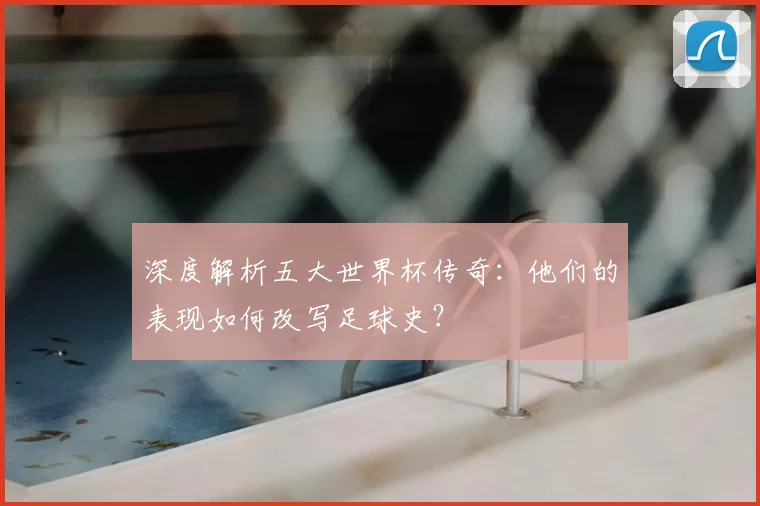 深度解析五大世界杯传奇:他们的表现如何改写足球史?