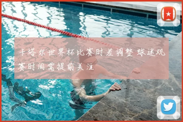 卡塔尔世界杯比赛时差调整 球迷观赛时间需提前关注