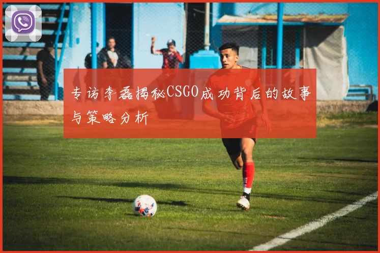专访李磊揭秘CSGO成功背后的故事与策略分析