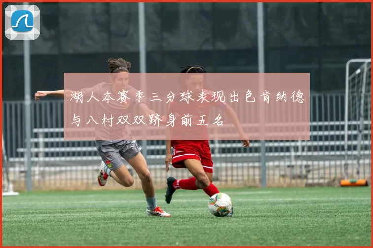 湖人本赛季三分球表现出色肯纳德与八村双双跻身前五名