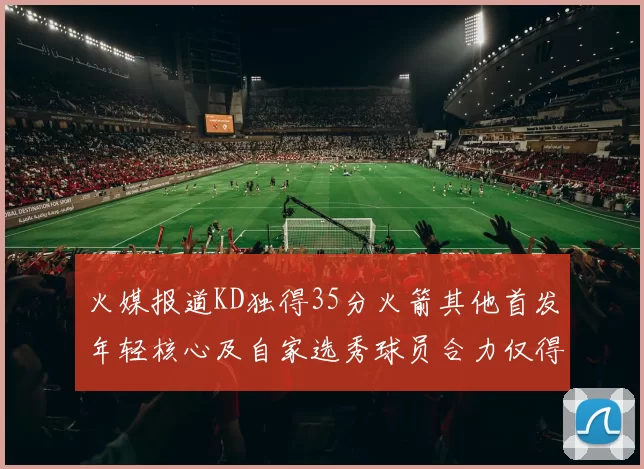 火媒报道KD独得35分火箭其他首发年轻核心及自家选秀球员合力仅得42分