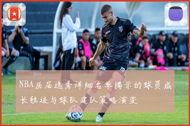 NBA历届选秀详细名单揭示的球员成长轨迹与球队建队策略演变