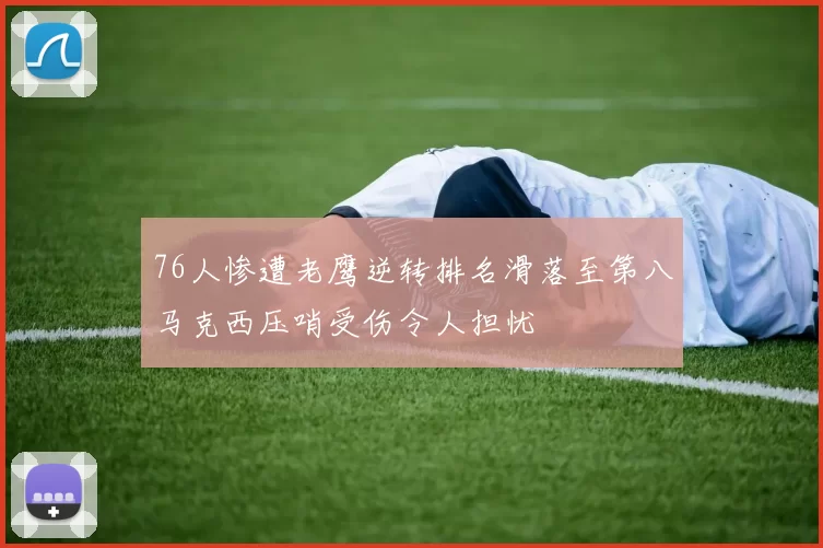 76人惨遭老鹰逆转排名滑落至第八马克西压哨受伤令人担忧