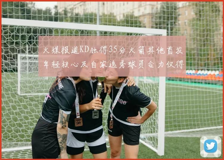 火媒报道KD独得35分火箭其他首发年轻核心及自家选秀球员合力仅得42分