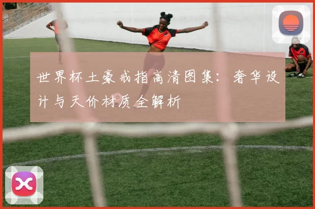 世界杯土豪戒指高清图集：奢华设计与天价材质全解析