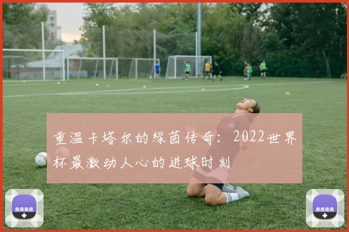 重温卡塔尔的绿茵传奇：2022世界杯最激动人心的进球时刻