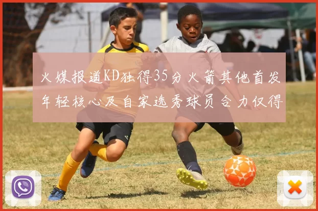 火媒报道KD独得35分火箭其他首发年轻核心及自家选秀球员合力仅得42分