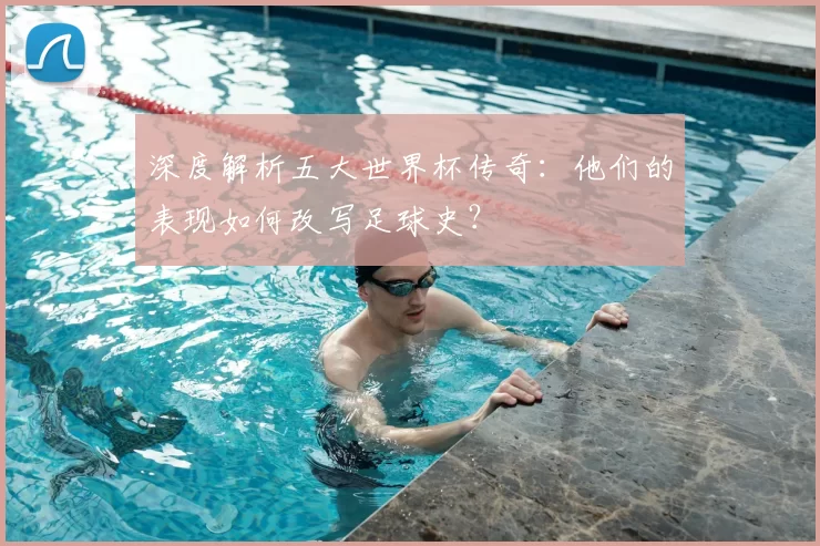 深度解析五大世界杯传奇：他们的表现如何改写足球史？