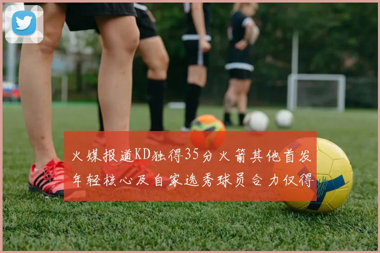 火媒报道KD独得35分火箭其他首发年轻核心及自家选秀球员合力仅得42分