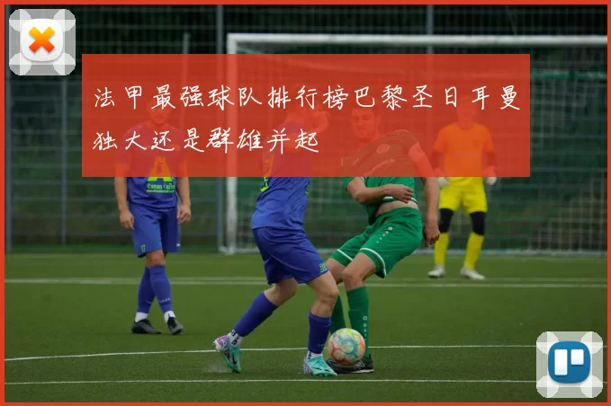 法甲最强球队排行榜巴黎圣日耳曼独大还是群雄并起