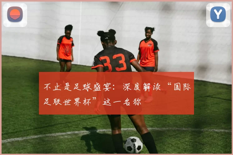 不止是足球盛宴：深度解读“国际足联世界杯”这一名称