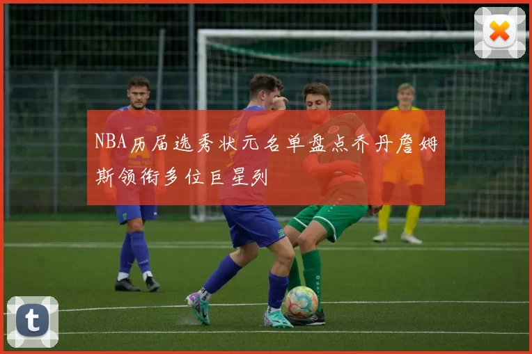 NBA历届选秀状元名单盘点乔丹詹姆斯领衔多位巨星列