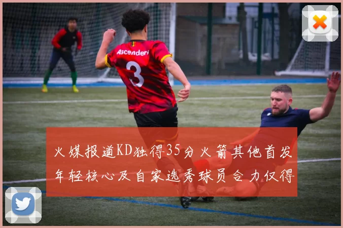 火媒报道KD独得35分火箭其他首发年轻核心及自家选秀球员合力仅得42分