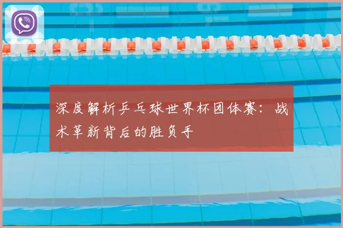 深度解析乒乓球世界杯团体赛：战术革新背后的胜负手