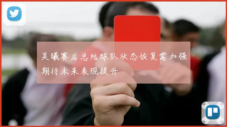 吴曦赛后总结球队状态恢复需加强期待未来表现提升