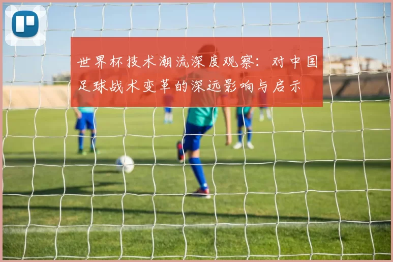世界杯技术潮流深度观察：对中国足球战术变革的深远影响与启示