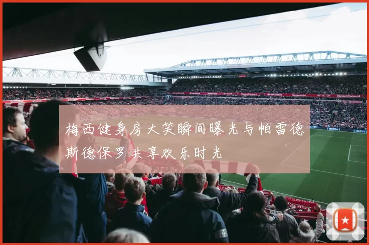 梅西健身房大笑瞬间曝光与帕雷德斯德保罗共享欢乐时光