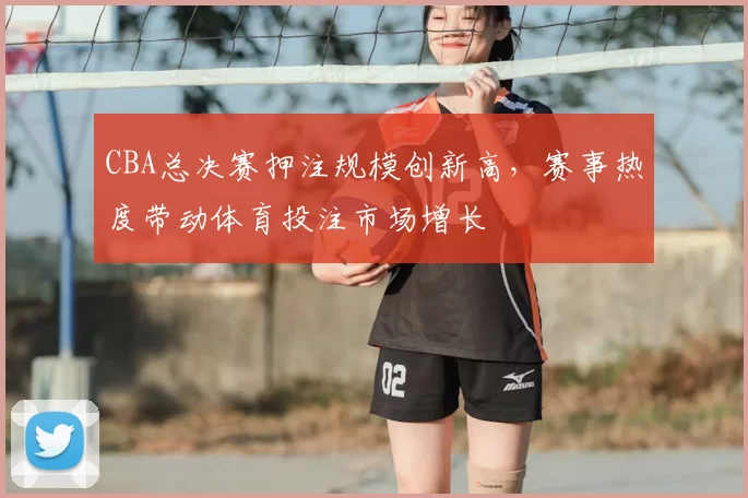CBA总决赛押注规模创新高，赛事热度带动体育投注市场增长