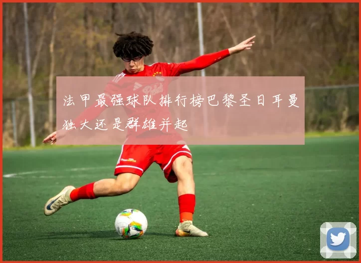 法甲最强球队排行榜巴黎圣日耳曼独大还是群雄并起