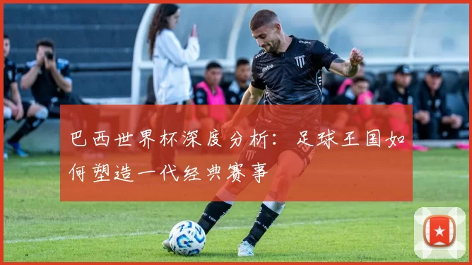 巴西世界杯深度分析：足球王国如何塑造一代经典赛事