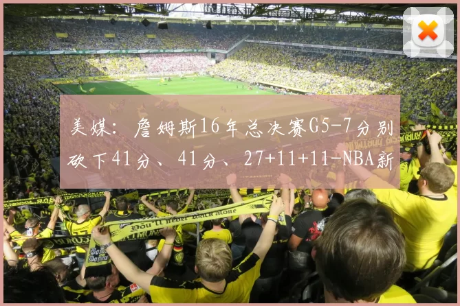 美媒：詹姆斯16年总决赛G5-7分别砍下41分、41分、27+11+11-NBA新闻