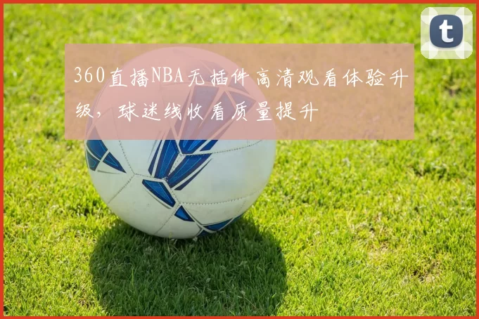 360直播NBA无插件高清观看体验升级,球迷线收看质量提升