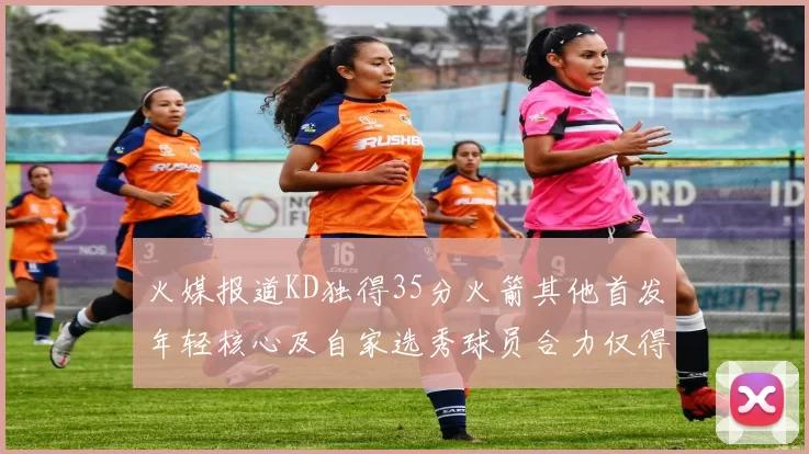 火媒报道KD独得35分火箭其他首发年轻核心及自家选秀球员合力仅得42分