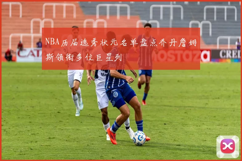 NBA历届选秀状元名单盘点乔丹詹姆斯领衔多位巨星列