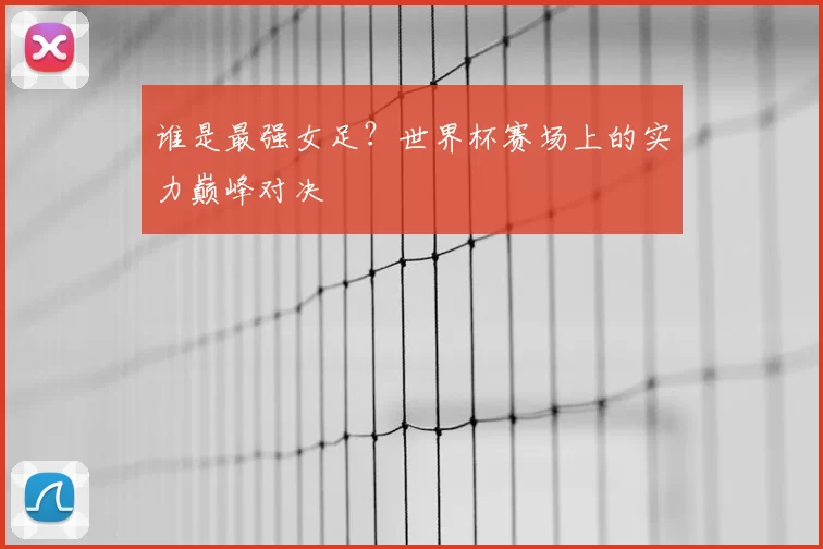 谁是最强女足?世界杯赛场上的实力巅峰对决