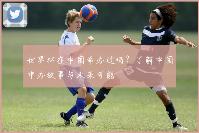 世界杯在中国举办过吗？了解中国申办故事与未来可能