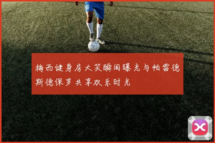 梅西健身房大笑瞬间曝光与帕雷德斯德保罗共享欢乐时光