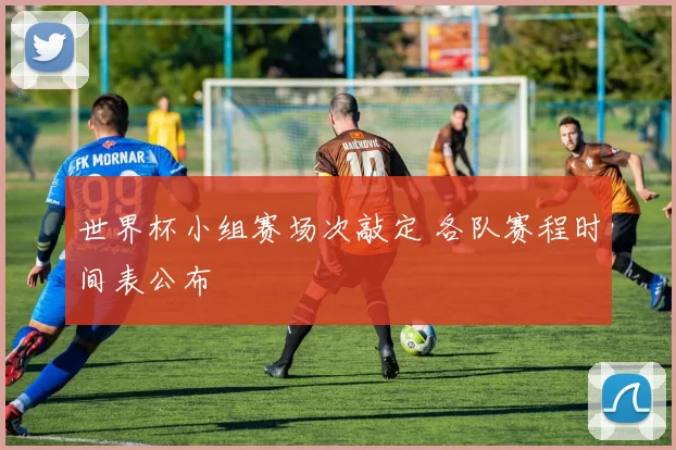 世界杯小组赛场次敲定 各队赛程时间表公布