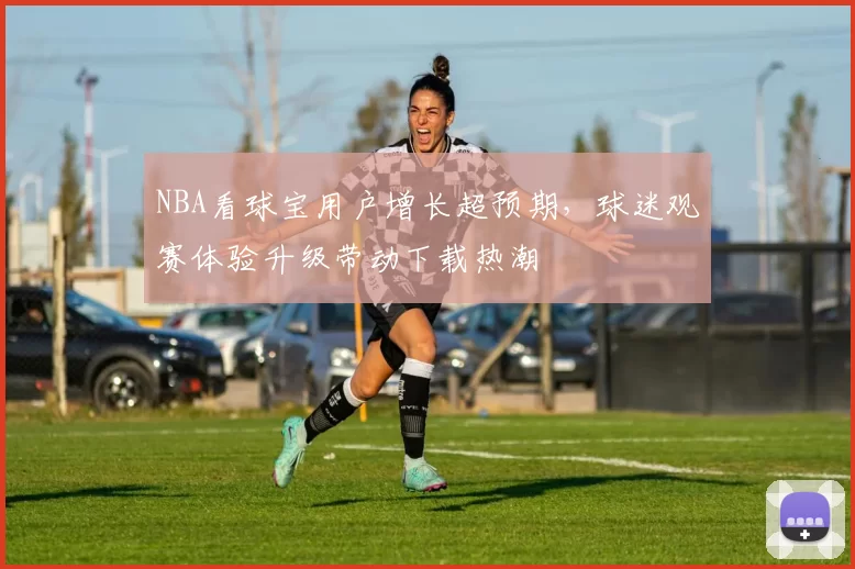 NBA看球宝用户增长超预期,球迷观赛体验升级带动下载热潮