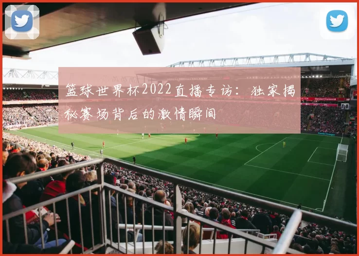 篮球世界杯2022直播专访:独家揭秘赛场背后的激情瞬间