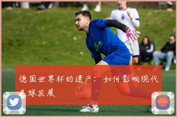 德国世界杯的遗产：如何影响现代足球发展