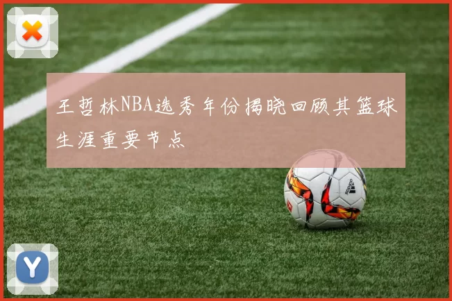 王哲林NBA选秀年份揭晓回顾其篮球生涯重要节点