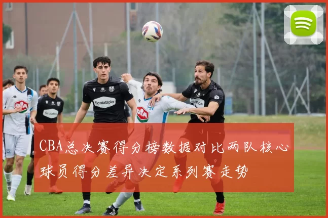 CBA总决赛得分榜数据对比两队核心球员得分差异决定系列赛走势