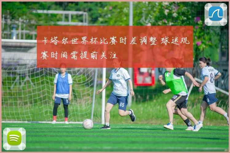 卡塔尔世界杯比赛时差调整 球迷观赛时间需提前关注