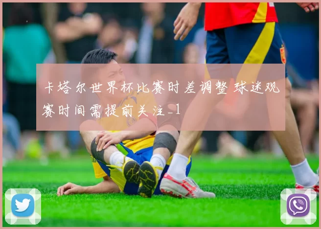 卡塔尔世界杯比赛时差调整 球迷观赛时间需提前关注_1