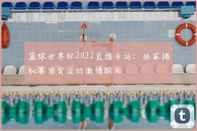 篮球世界杯2022直播专访:独家揭秘赛场背后的激情瞬间