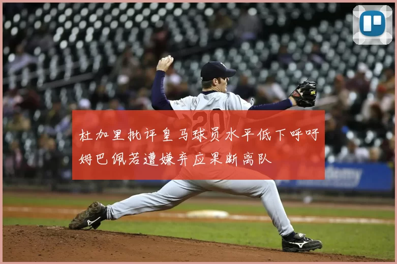 杜加里批评皇马球员水平低下呼吁姆巴佩若遭嫌弃应果断离队