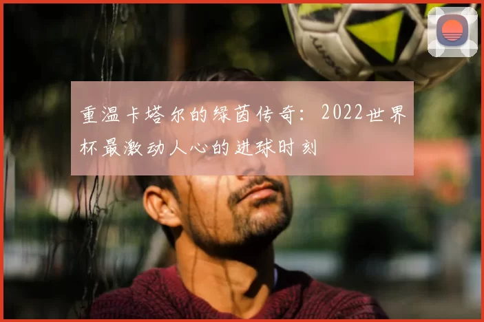 重温卡塔尔的绿茵传奇：2022世界杯最激动人心的进球时刻